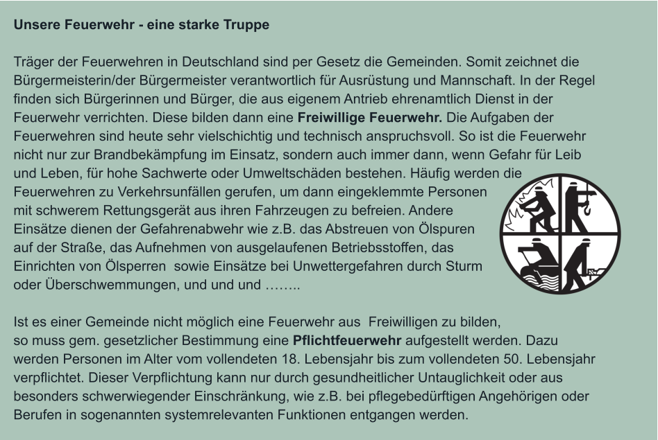 Unsere Feuerwehr - eine starke Truppe  Träger der Feuerwehren in Deutschland sind per Gesetz die Gemeinden. Somit zeichnet die Bürgermeisterin/der Bürgermeister verantwortlich für Ausrüstung und Mannschaft. In der Regel finden sich Bürgerinnen und Bürger, die aus eigenem Antrieb ehrenamtlich Dienst in der Feuerwehr verrichten. Diese bilden dann eine Freiwillige Feuerwehr. Die Aufgaben der Feuerwehren sind heute sehr vielschichtig und technisch anspruchsvoll. So ist die Feuerwehr nicht nur zur Brandbekämpfung im Einsatz, sondern auch immer dann, wenn Gefahr für Leib und Leben, für hohe Sachwerte oder Umweltschäden bestehen. Häufig werden die Feuerwehren zu Verkehrsunfällen gerufen, um dann eingeklemmte Personen mit schwerem Rettungsgerät aus ihren Fahrzeugen zu befreien. Andere Einsätze dienen der Gefahrenabwehr wie z.B. das Abstreuen von Ölspuren auf der Straße, das Aufnehmen von ausgelaufenen Betriebsstoffen, das Einrichten von Ölsperren  sowie Einsätze bei Unwettergefahren durch Sturm oder Überschwemmungen, und und und ……..  Ist es einer Gemeinde nicht möglich eine Feuerwehr aus  Freiwilligen zu bilden, so muss gem. gesetzlicher Bestimmung eine Pflichtfeuerwehr aufgestellt werden. Dazu werden Personen im Alter vom vollendeten 18. Lebensjahr bis zum vollendeten 50. Lebensjahr verpflichtet. Dieser Verpflichtung kann nur durch gesundheitlicher Untauglichkeit oder aus besonders schwerwiegender Einschränkung, wie z.B. bei pflegebedürftigen Angehörigen oder Berufen in sogenannten systemrelevanten Funktionen entgangen werden.