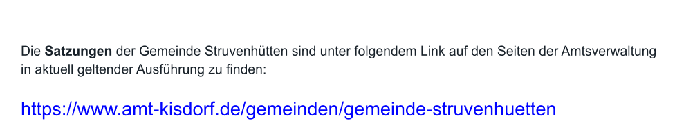 Die Satzungen der Gemeinde Struvenhütten sind unter folgendem Link auf den Seiten der Amtsverwaltung in aktuell geltender Ausführung zu finden:   https://www.amt-kisdorf.de/gemeinden/gemeinde-struvenhuetten