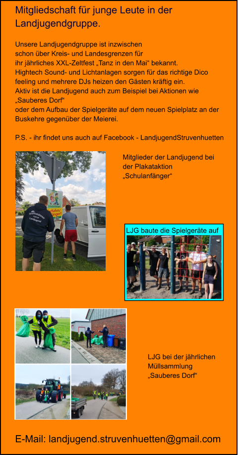 Mobiler Jugendtreff Mitgliedschaft für junge Leute in der Landjugendgruppe.  Unsere Landjugendgruppe ist inzwischen  schon über Kreis- und Landesgrenzen für ihr jährliches XXL-Zeltfest „Tanz in den Mai“ bekannt. Hightech Sound- und Lichtanlagen sorgen für das richtige Dico feeling und mehrere DJs heizen den Gästen kräftig ein. Aktiv ist die Landjugend auch zum Beispiel bei Aktionen wie  „Sauberes Dorf“ oder dem Aufbau der Spielgeräte auf dem neuen Spielplatz an der Buskehre gegenüber der Meierei.  P.S. - ihr findet uns auch auf Facebook - LandjugendStruvenhuetten Mitglieder der Landjugend bei der Plakataktion „Schulanfänger“ LJG baute die Spielgeräte auf LJG bei der jährlichen Müllsammlung „Sauberes Dorf“ E-Mail: landjugend.struvenhuetten@gmail.com
