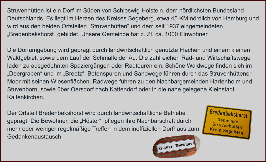 Struvenhütten ist ein Dorf im Süden von Schleswig-Holstein, dem nördlichsten Bundesland Deutschlands. Es liegt im Herzen des Kreises Segeberg, etwa 45 KM nördlich von Hamburg und wird aus den beiden Ortsteilen „Struvenhütten“ und dem seit 1937 eingemeindeten „Bredenbekshorst“ gebildet. Unsere Gemeinde hat z. Zt. ca. 1000 Einwohner.  Die Dorfumgebung wird geprägt durch landwirtschaftlich genutzte Flächen und einem kleinen Waldgebiet, sowie dem Lauf der Schmalfelder Au. Die zahlreichen Rad- und Wirtschaftswege laden zu ausgedehnten Spaziergängen oder Radtouren ein. Schöne Waldwege finden sich im „Deergraben“ und im „Breetz“, Betonspuren und Sandwege führen durch das Struvenhüttener Moor mit seinen Wiesenflächen. Radwege führen zu den Nachbargemeinden Hartenholm und Stuvenborn, sowie über Oersdorf nach Kattendorf oder in die nahe gelegene Kleinstadt Kaltenkirchen.  Der Ortsteil Bredenbekshorst wird durch landwirtschaftliche Betriebe geprägt. Die Bewohner, die „Höster“, pflegen ihre Nachbarschaft durch mehr oder weniger regelmäßige Treffen in dem inoffiziellen Dorfhaus zum Gedankenaustausch