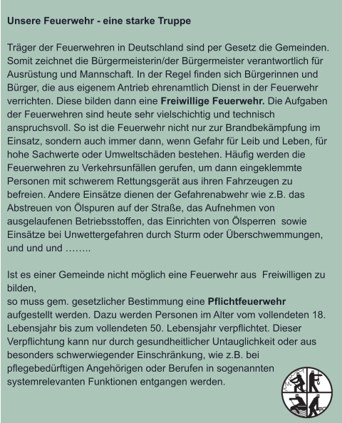 Unsere Feuerwehr - eine starke Truppe  Träger der Feuerwehren in Deutschland sind per Gesetz die Gemeinden. Somit zeichnet die Bürgermeisterin/der Bürgermeister verantwortlich für Ausrüstung und Mannschaft. In der Regel finden sich Bürgerinnen und Bürger, die aus eigenem Antrieb ehrenamtlich Dienst in der Feuerwehr verrichten. Diese bilden dann eine Freiwillige Feuerwehr. Die Aufgaben der Feuerwehren sind heute sehr vielschichtig und technisch anspruchsvoll. So ist die Feuerwehr nicht nur zur Brandbekämpfung im Einsatz, sondern auch immer dann, wenn Gefahr für Leib und Leben, für hohe Sachwerte oder Umweltschäden bestehen. Häufig werden die Feuerwehren zu Verkehrsunfällen gerufen, um dann eingeklemmte Personen mit schwerem Rettungsgerät aus ihren Fahrzeugen zu befreien. Andere Einsätze dienen der Gefahrenabwehr wie z.B. das Abstreuen von Ölspuren auf der Straße, das Aufnehmen von ausgelaufenen Betriebsstoffen, das Einrichten von Ölsperren  sowie Einsätze bei Unwettergefahren durch Sturm oder Überschwemmungen, und und und ……..  Ist es einer Gemeinde nicht möglich eine Feuerwehr aus  Freiwilligen zu bilden, so muss gem. gesetzlicher Bestimmung eine Pflichtfeuerwehr aufgestellt werden. Dazu werden Personen im Alter vom vollendeten 18. Lebensjahr bis zum vollendeten 50. Lebensjahr verpflichtet. Dieser Verpflichtung kann nur durch gesundheitlicher Untauglichkeit oder aus besonders schwerwiegender Einschränkung, wie z.B. bei pflegebedürftigen Angehörigen oder Berufen in sogenannten systemrelevanten Funktionen entgangen werden.